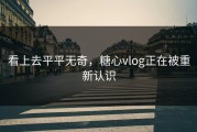 看上去平平无奇，糖心vlog正在被重新认识