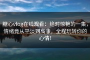 糖心vlog在线观看：绝对惊艳的一集，情绪竟从平淡到高涨，全程玩转你的心情！