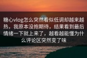 糖心vlog怎么突然看似低调却越来越热，我原本没抱期待，结果看到最后情绪一下就上来了，越看越能懂为什么评论区突然变了味