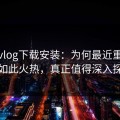 糖心vlog下载安装：为何最近重新讨论如此火热，真正值得深入探讨