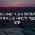 揭秘糖心Vlog：盯着表面还是深入细节？揭开真正让人难受的“后面那层意思”