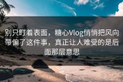 别只盯着表面，糖心Vlog悄悄把风向带偏了这件事，真正让人难受的是后面那层意思