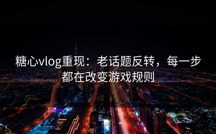 糖心vlog重现：老话题反转，每一步都在改变游戏规则