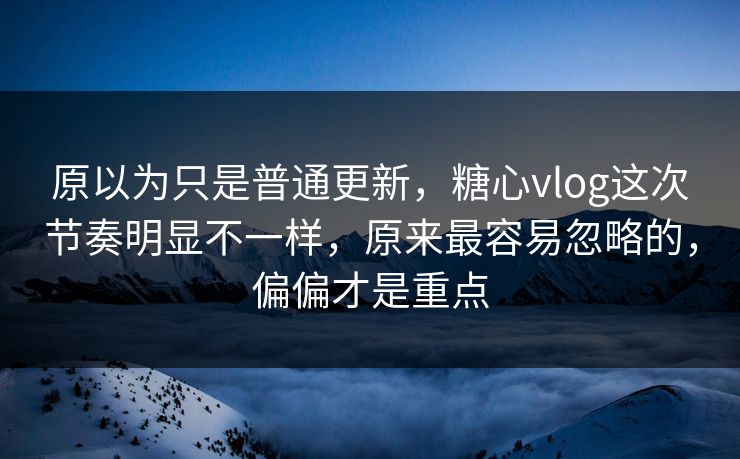 原以为只是普通更新，糖心vlog这次节奏明显不一样，原来最容易忽略的，偏偏才是重点