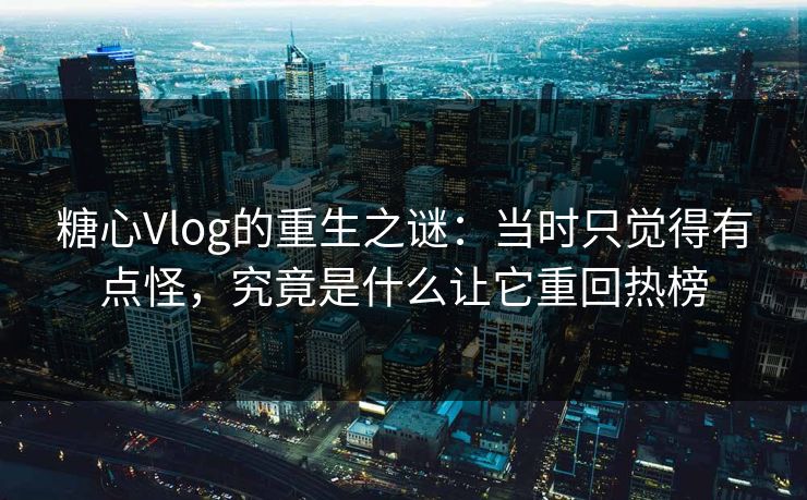 糖心Vlog的重生之谜：当时只觉得有点怪，究竟是什么让它重回热榜