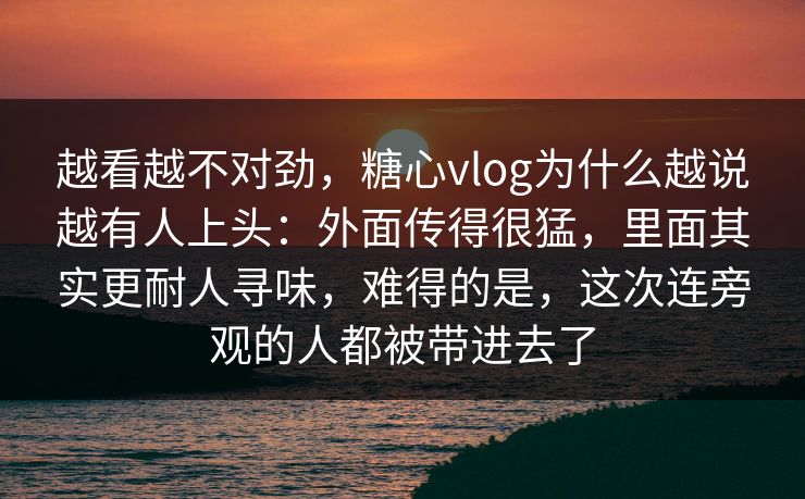 越看越不对劲，糖心vlog为什么越说越有人上头：外面传得很猛，里面其实更耐人寻味，难得的是，这次连旁观的人都被带进去了
