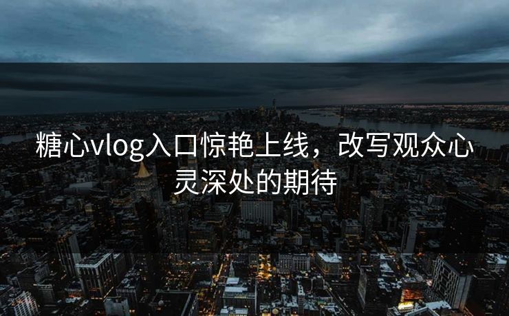 糖心vlog入口惊艳上线，改写观众心灵深处的期待