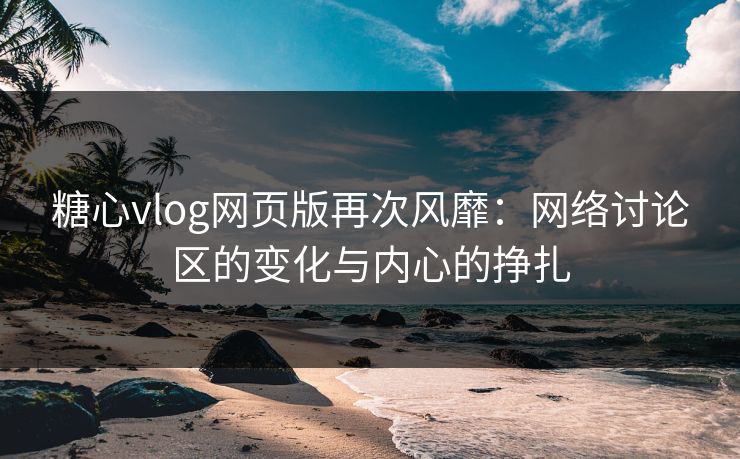 糖心vlog网页版再次风靡：网络讨论区的变化与内心的挣扎