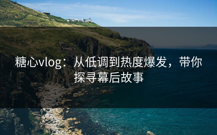 糖心vlog：从低调到热度爆发，带你探寻幕后故事