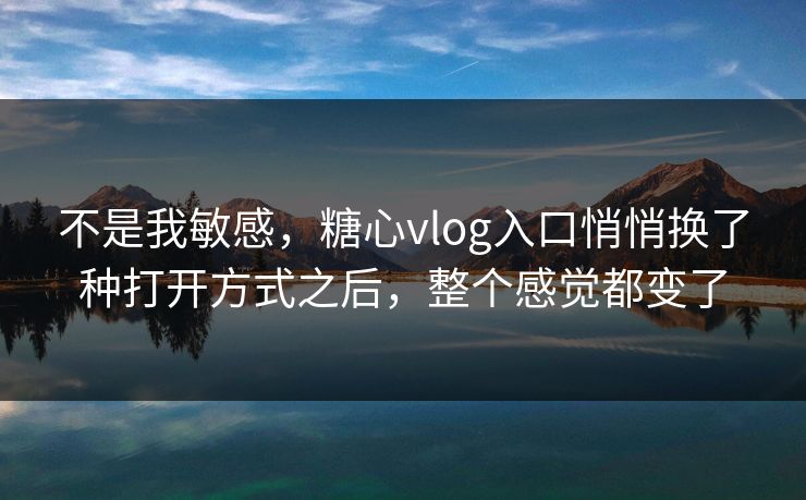 不是我敏感，糖心vlog入口悄悄换了种打开方式之后，整个感觉都变了