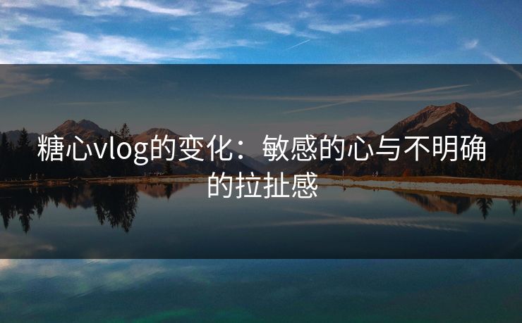 糖心vlog的变化：敏感的心与不明确的拉扯感