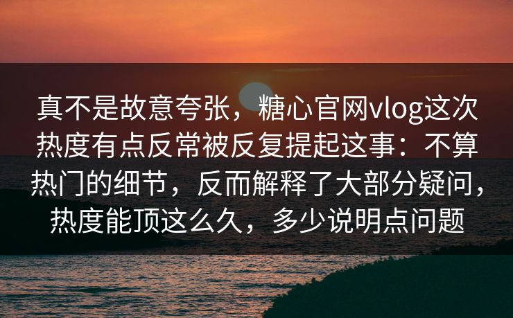 真不是故意夸张，糖心官网vlog这次热度有点反常被反复提起这事：不算热门的细节，反而解释了大部分疑问，热度能顶这么久，多少说明点问题
