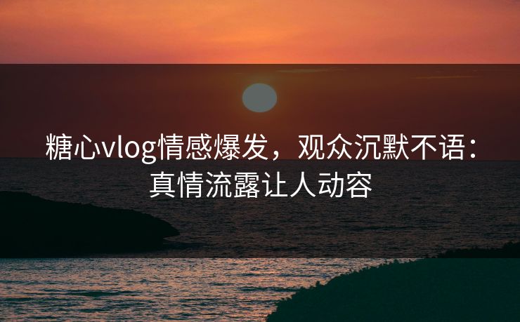 糖心vlog情感爆发，观众沉默不语：真情流露让人动容