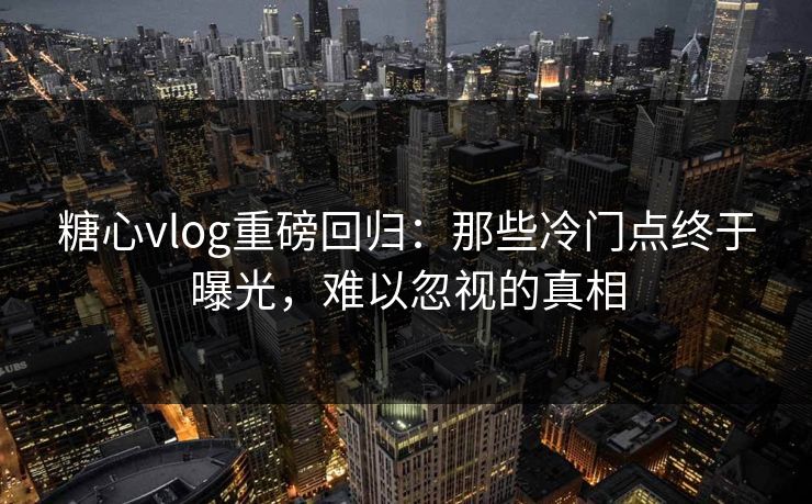糖心vlog重磅回归：那些冷门点终于曝光，难以忽视的真相