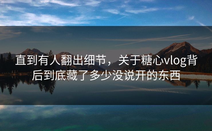 直到有人翻出细节，关于糖心vlog背后到底藏了多少没说开的东西