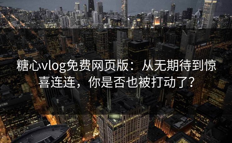 糖心vlog免费网页版：从无期待到惊喜连连，你是否也被打动了？