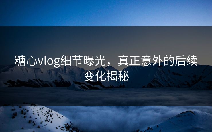糖心vlog细节曝光，真正意外的后续变化揭秘