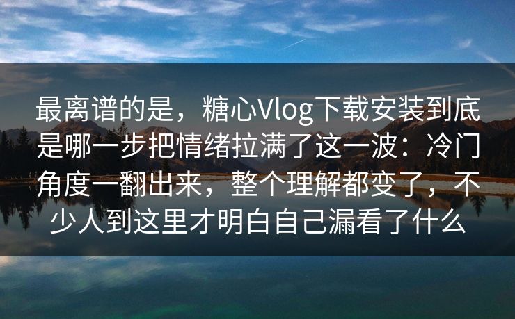 最离谱的是，糖心Vlog下载安装到底是哪一步把情绪拉满了这一波：冷门角度一翻出来，整个理解都变了，不少人到这里才明白自己漏看了什么