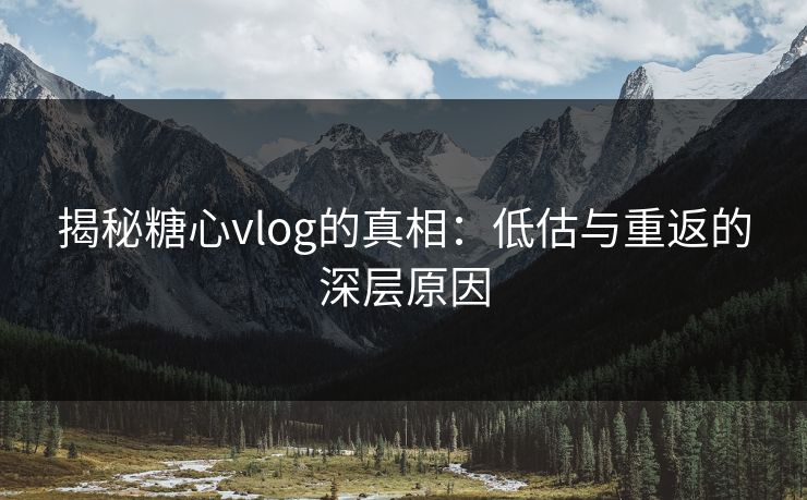 揭秘糖心vlog的真相：低估与重返的深层原因