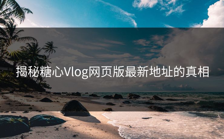 揭秘糖心Vlog网页版最新地址的真相 揭秘糖心Vlog网页版最新地址的真相