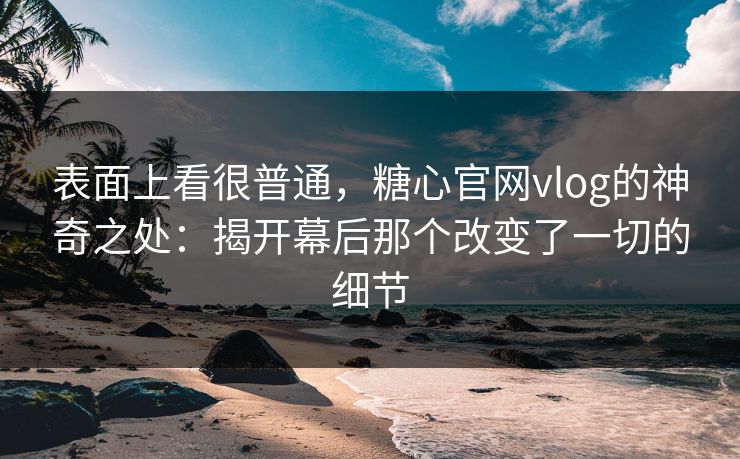 表面上看很普通，糖心官网vlog的神奇之处：揭开幕后那个改变了一切的细节
