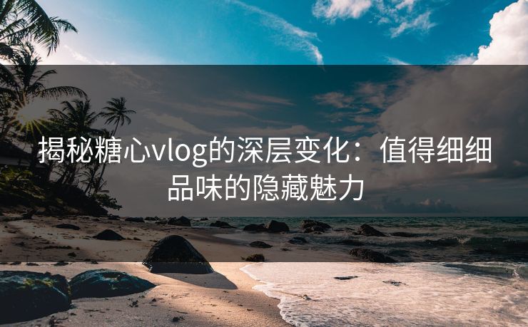 揭秘糖心vlog的深层变化：值得细细品味的隐藏魅力