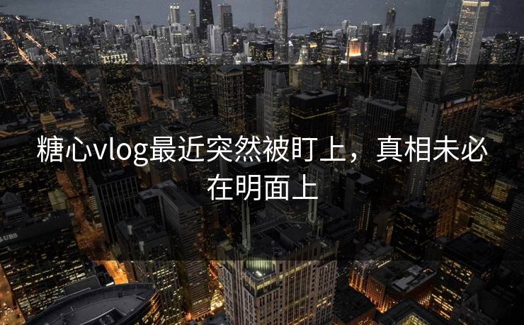 糖心vlog最近突然被盯上，真相未必在明面上