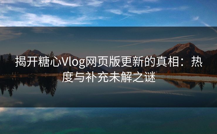 揭开糖心Vlog网页版更新的真相：热度与补充未解之谜