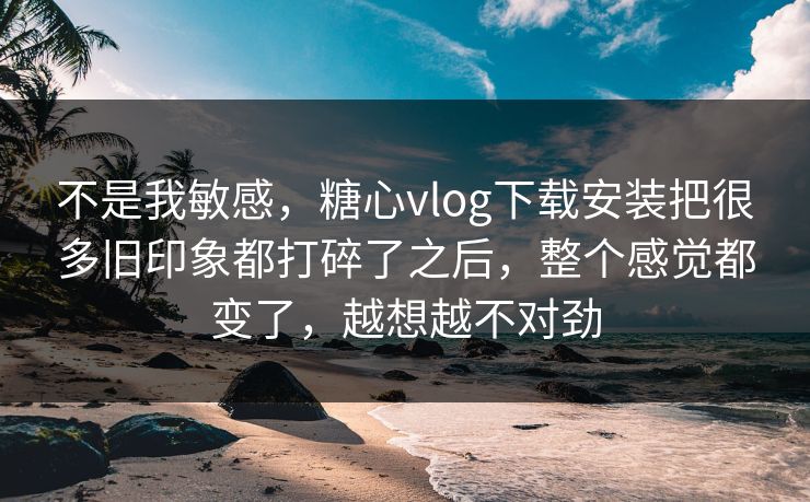 不是我敏感，糖心vlog下载安装把很多旧印象都打碎了之后，整个感觉都变了，越想越不对劲
