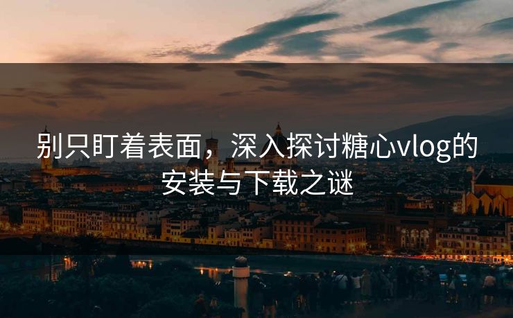别只盯着表面，深入探讨糖心vlog的安装与下载之谜