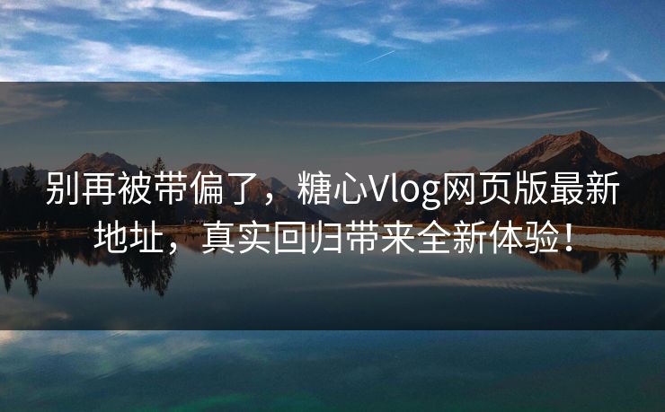别再被带偏了，糖心Vlog网页版最新地址，真实回归带来全新体验！