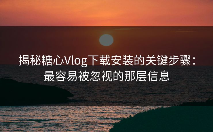 揭秘糖心Vlog下载安装的关键步骤：最容易被忽视的那层信息