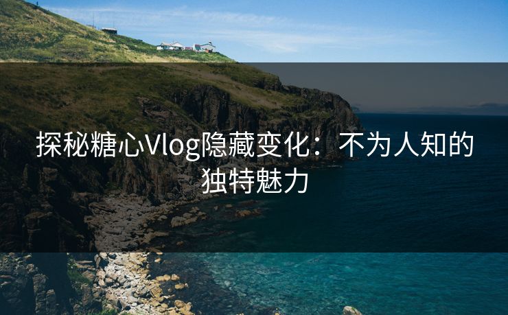 探秘糖心Vlog隐藏变化：不为人知的独特魅力