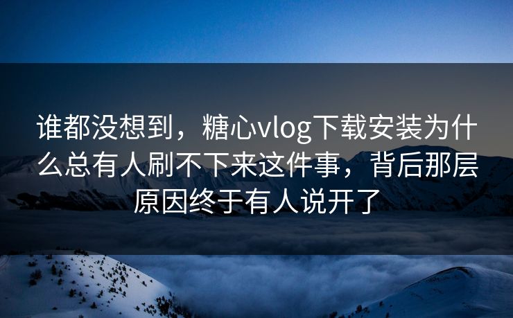 谁都没想到，糖心vlog下载安装为什么总有人刷不下来这件事，背后那层原因终于有人说开了