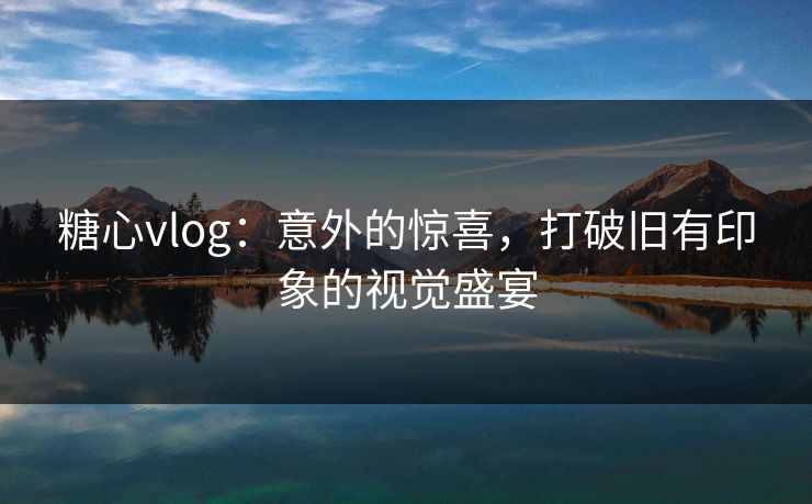 糖心vlog：意外的惊喜，打破旧有印象的视觉盛宴