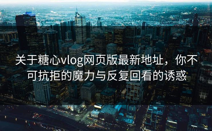 关于糖心vlog网页版最新地址，你不可抗拒的魔力与反复回看的诱惑