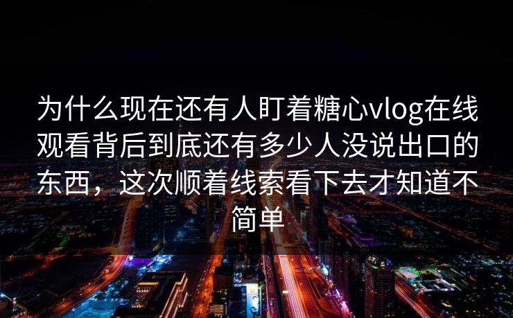 为什么现在还有人盯着糖心vlog在线观看背后到底还有多少人没说出口的东西，这次顺着线索看下去才知道不简单