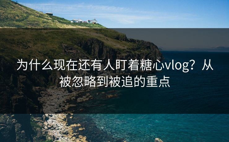 为什么现在还有人盯着糖心vlog？从被忽略到被追的重点