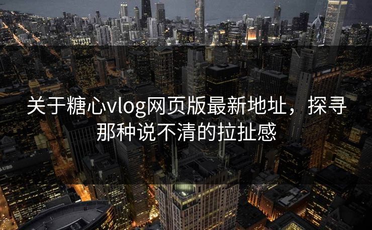 关于糖心vlog网页版最新地址，探寻那种说不清的拉扯感