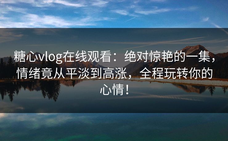 糖心vlog在线观看：绝对惊艳的一集，情绪竟从平淡到高涨，全程玩转你的心情！
