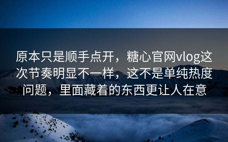 原本只是顺手点开，糖心官网vlog这次节奏明显不一样，这不是单纯热度问题，里面藏着的东西更让人在意