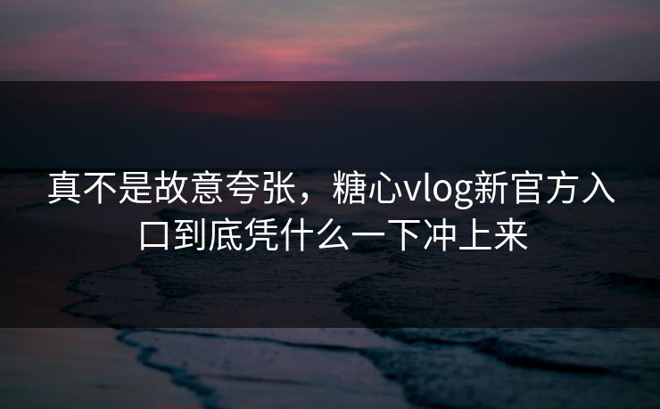 真不是故意夸张，糖心vlog新官方入口到底凭什么一下冲上来