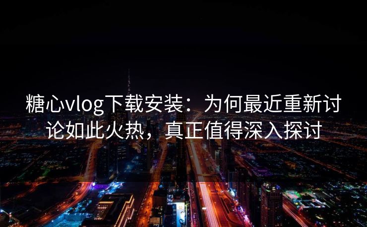 糖心vlog下载安装：为何最近重新讨论如此火热，真正值得深入探讨