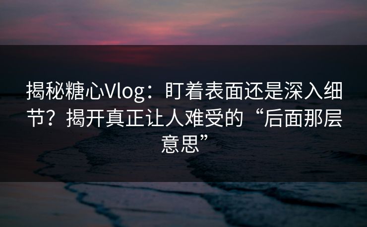 揭秘糖心Vlog：盯着表面还是深入细节？揭开真正让人难受的“后面那层意思”