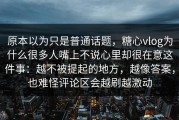 原本以为只是普通话题，糖心vlog为什么很多人嘴上不说心里却很在意这件事：越不被提起的地方，越像答案，也难怪评论区会越刷越激动