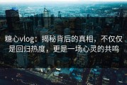 糖心vlog：揭秘背后的真相，不仅仅是回归热度，更是一场心灵的共鸣