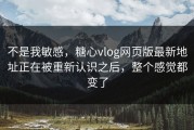 不是我敏感，糖心vlog网页版最新地址正在被重新认识之后，整个感觉都变了