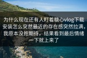为什么现在还有人盯着糖心vlog下载安装怎么突然最近的存在感突然拉满，我原本没抱期待，结果看到最后情绪一下就上来了