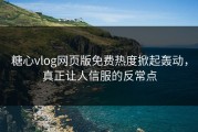 糖心vlog网页版免费热度掀起轰动，真正让人信服的反常点