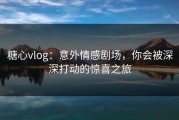 糖心vlog：意外情感剧场，你会被深深打动的惊喜之旅